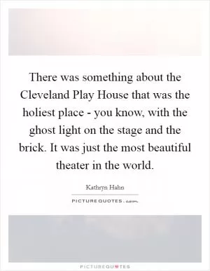 There was something about the Cleveland Play House that was the holiest place - you know, with the ghost light on the stage and the brick. It was just the most beautiful theater in the world Picture Quote #1