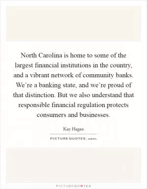 North Carolina is home to some of the largest financial institutions in the country, and a vibrant network of community banks. We’re a banking state, and we’re proud of that distinction. But we also understand that responsible financial regulation protects consumers and businesses Picture Quote #1