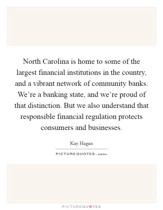 North Carolina is home to some of the largest financial institutions in the country, and a vibrant network of community banks. We're a banking state, and we're proud of that distinction. But we also understand that responsible financial regulation protects consumers and businesses Picture Quote #1