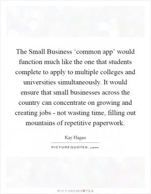 The Small Business ‘common app’ would function much like the one that students complete to apply to multiple colleges and universities simultaneously. It would ensure that small businesses across the country can concentrate on growing and creating jobs - not wasting time, filling out mountains of repetitive paperwork Picture Quote #1