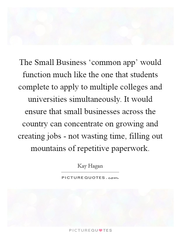 The Small Business ‘common app' would function much like the one that students complete to apply to multiple colleges and universities simultaneously. It would ensure that small businesses across the country can concentrate on growing and creating jobs - not wasting time, filling out mountains of repetitive paperwork Picture Quote #1