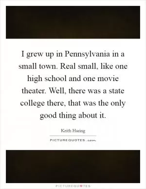 I grew up in Pennsylvania in a small town. Real small, like one high school and one movie theater. Well, there was a state college there, that was the only good thing about it Picture Quote #1