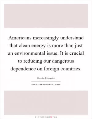 Americans increasingly understand that clean energy is more than just an environmental issue. It is crucial to reducing our dangerous dependence on foreign countries Picture Quote #1