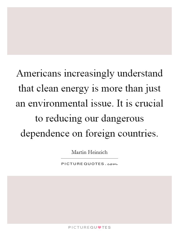 Americans increasingly understand that clean energy is more than just an environmental issue. It is crucial to reducing our dangerous dependence on foreign countries Picture Quote #1