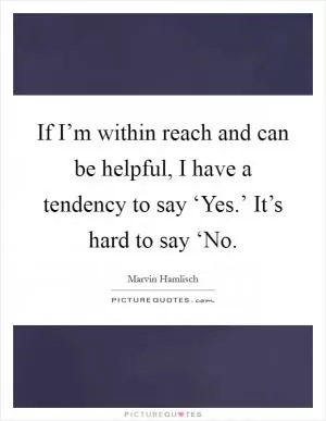 If I’m within reach and can be helpful, I have a tendency to say ‘Yes.’ It’s hard to say ‘No Picture Quote #1