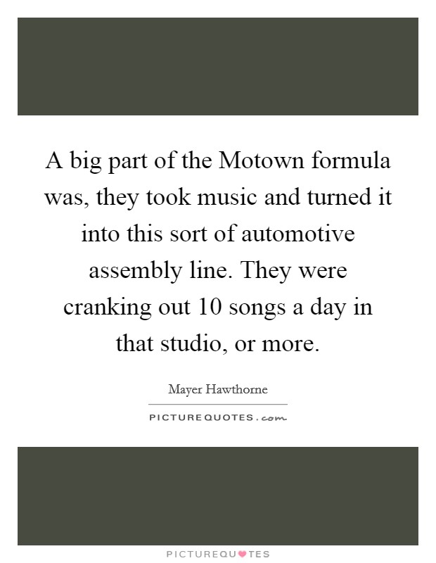 A big part of the Motown formula was, they took music and turned it into this sort of automotive assembly line. They were cranking out 10 songs a day in that studio, or more Picture Quote #1