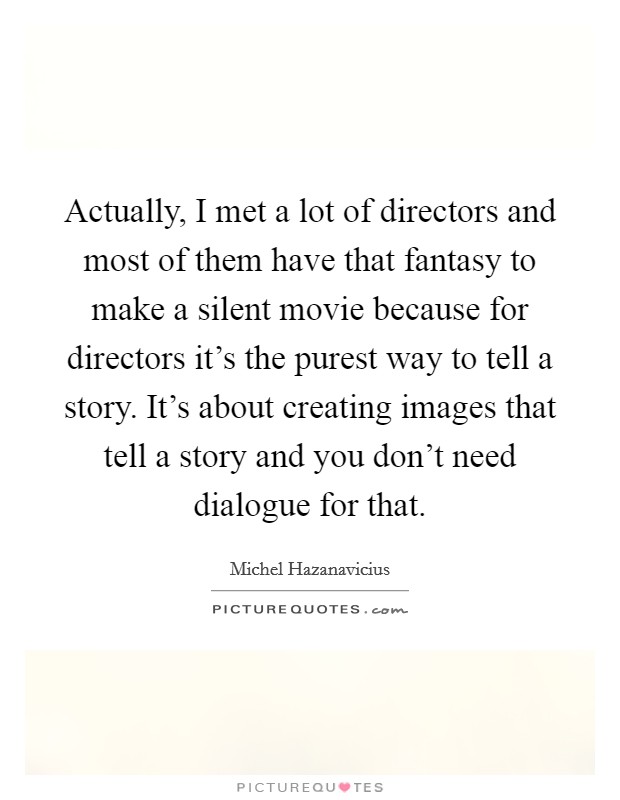 Actually, I met a lot of directors and most of them have that fantasy to make a silent movie because for directors it's the purest way to tell a story. It's about creating images that tell a story and you don't need dialogue for that Picture Quote #1