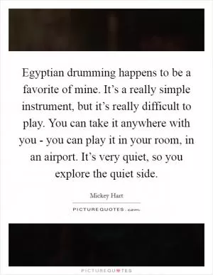 Egyptian drumming happens to be a favorite of mine. It’s a really simple instrument, but it’s really difficult to play. You can take it anywhere with you - you can play it in your room, in an airport. It’s very quiet, so you explore the quiet side Picture Quote #1