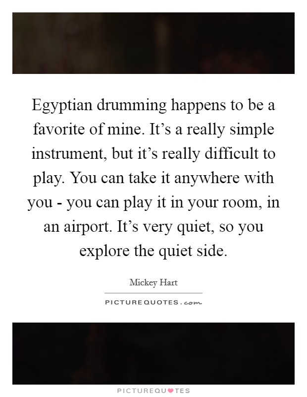 Egyptian drumming happens to be a favorite of mine. It's a really simple instrument, but it's really difficult to play. You can take it anywhere with you - you can play it in your room, in an airport. It's very quiet, so you explore the quiet side Picture Quote #1