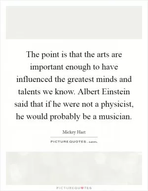 The point is that the arts are important enough to have influenced the greatest minds and talents we know. Albert Einstein said that if he were not a physicist, he would probably be a musician Picture Quote #1