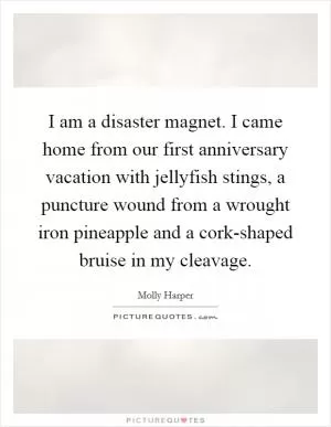 I am a disaster magnet. I came home from our first anniversary vacation with jellyfish stings, a puncture wound from a wrought iron pineapple and a cork-shaped bruise in my cleavage Picture Quote #1