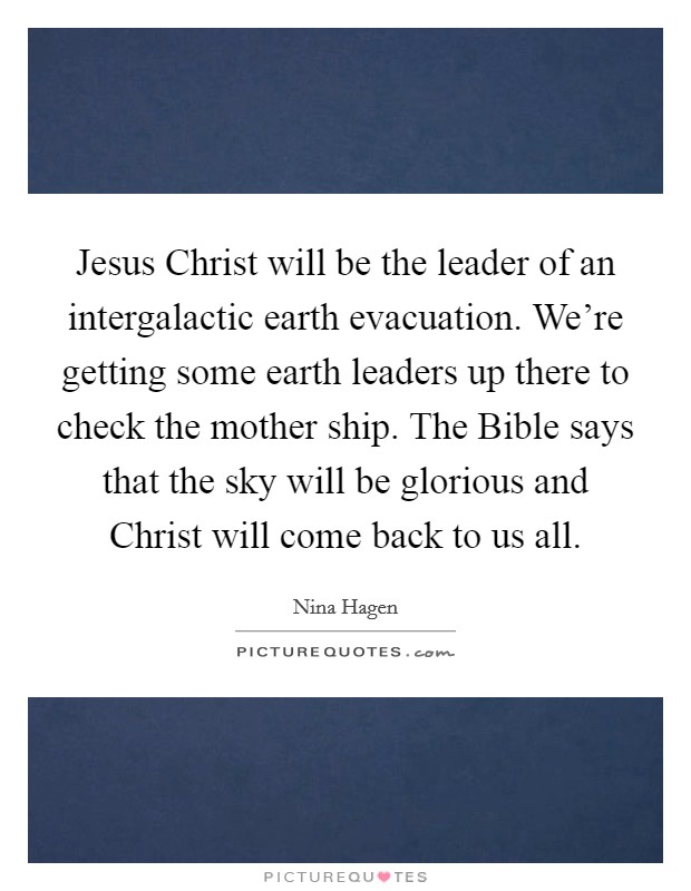 Jesus Christ will be the leader of an intergalactic earth evacuation. We're getting some earth leaders up there to check the mother ship. The Bible says that the sky will be glorious and Christ will come back to us all Picture Quote #1