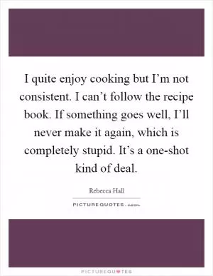 I quite enjoy cooking but I’m not consistent. I can’t follow the recipe book. If something goes well, I’ll never make it again, which is completely stupid. It’s a one-shot kind of deal Picture Quote #1