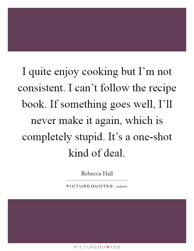 I quite enjoy cooking but I'm not consistent. I can't follow the recipe book. If something goes well, I'll never make it again, which is completely stupid. It's a one-shot kind of deal Picture Quote #1