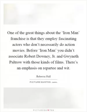 One of the great things about the ‘Iron Man’ franchise is that they employ fascinating actors who don’t necessarily do action movies. Before ‘Iron Man’ you didn’t associate Robert Downey, Jr. and Gwyneth Paltrow with those kinds of films. There’s an emphasis on repartee and wit Picture Quote #1