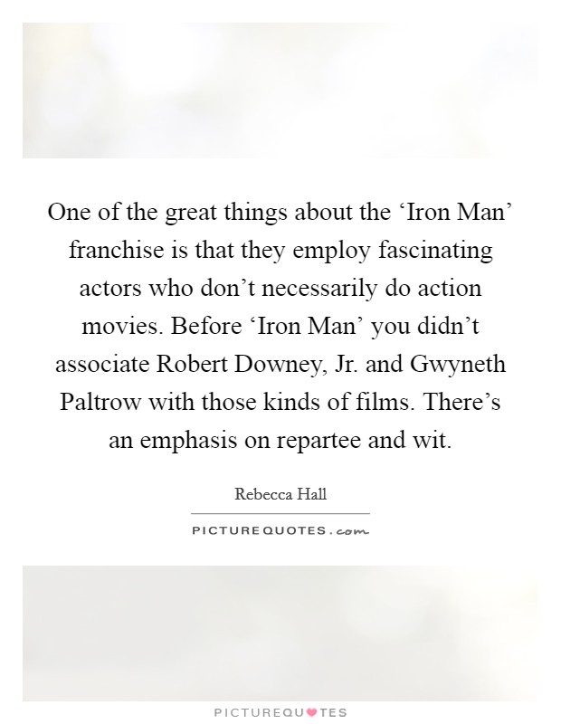 One of the great things about the ‘Iron Man' franchise is that they employ fascinating actors who don't necessarily do action movies. Before ‘Iron Man' you didn't associate Robert Downey, Jr. and Gwyneth Paltrow with those kinds of films. There's an emphasis on repartee and wit Picture Quote #1