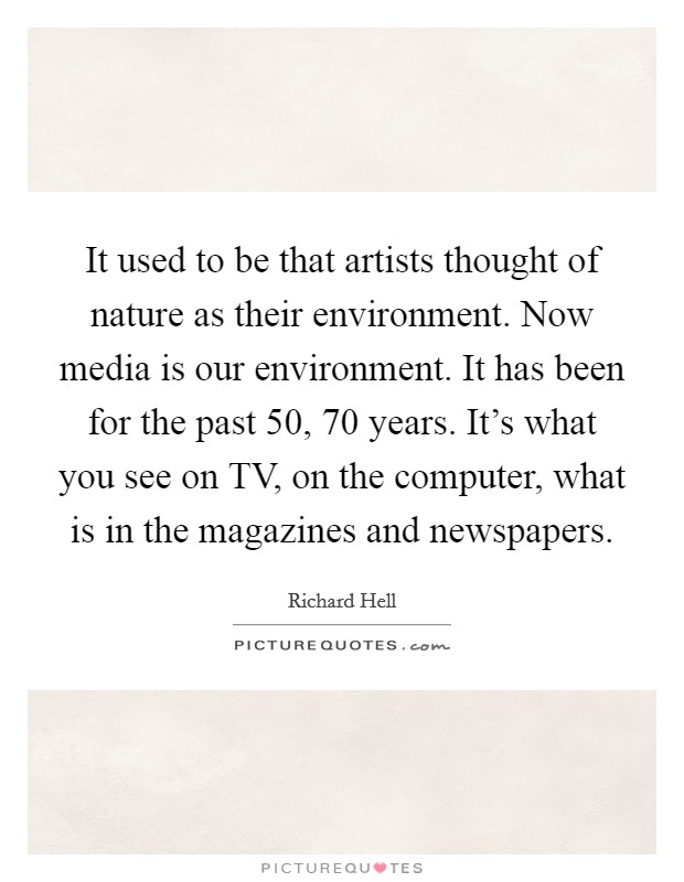 It used to be that artists thought of nature as their environment. Now media is our environment. It has been for the past 50, 70 years. It's what you see on TV, on the computer, what is in the magazines and newspapers Picture Quote #1