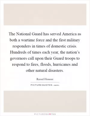 The National Guard has served America as both a wartime force and the first military responders in times of domestic crisis. Hundreds of times each year, the nation’s governors call upon their Guard troops to respond to fires, floods, hurricanes and other natural disasters Picture Quote #1