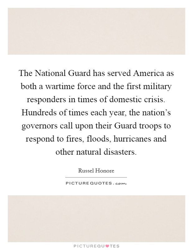 The National Guard has served America as both a wartime force and the first military responders in times of domestic crisis. Hundreds of times each year, the nation's governors call upon their Guard troops to respond to fires, floods, hurricanes and other natural disasters Picture Quote #1