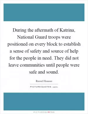 During the aftermath of Katrina, National Guard troops were positioned on every block to establish a sense of safety and source of help for the people in need. They did not leave communities until people were safe and sound Picture Quote #1