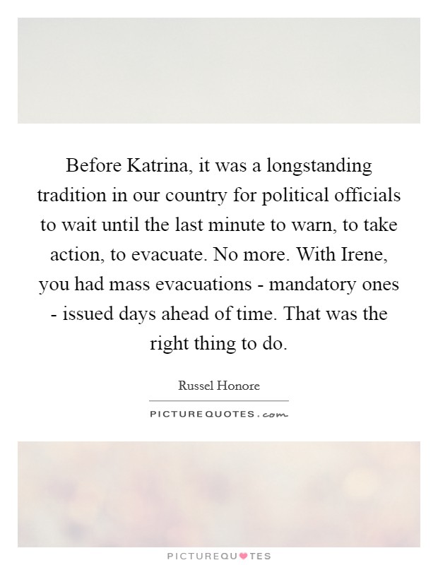 Before Katrina, it was a longstanding tradition in our country for political officials to wait until the last minute to warn, to take action, to evacuate. No more. With Irene, you had mass evacuations - mandatory ones - issued days ahead of time. That was the right thing to do Picture Quote #1