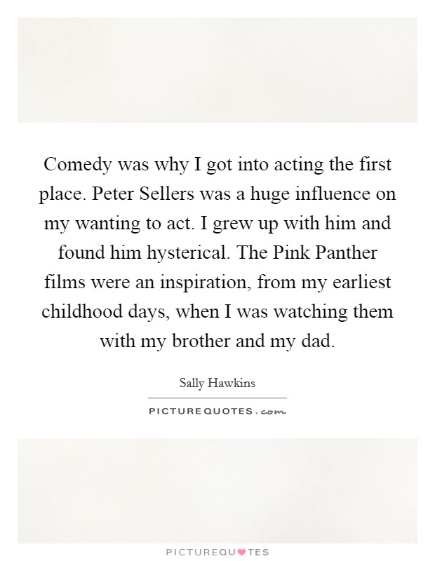 Comedy was why I got into acting the first place. Peter Sellers was a huge influence on my wanting to act. I grew up with him and found him hysterical. The Pink Panther films were an inspiration, from my earliest childhood days, when I was watching them with my brother and my dad Picture Quote #1