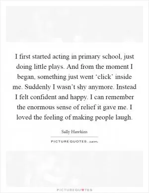 I first started acting in primary school, just doing little plays. And from the moment I began, something just went ‘click’ inside me. Suddenly I wasn’t shy anymore. Instead I felt confident and happy. I can remember the enormous sense of relief it gave me. I loved the feeling of making people laugh Picture Quote #1