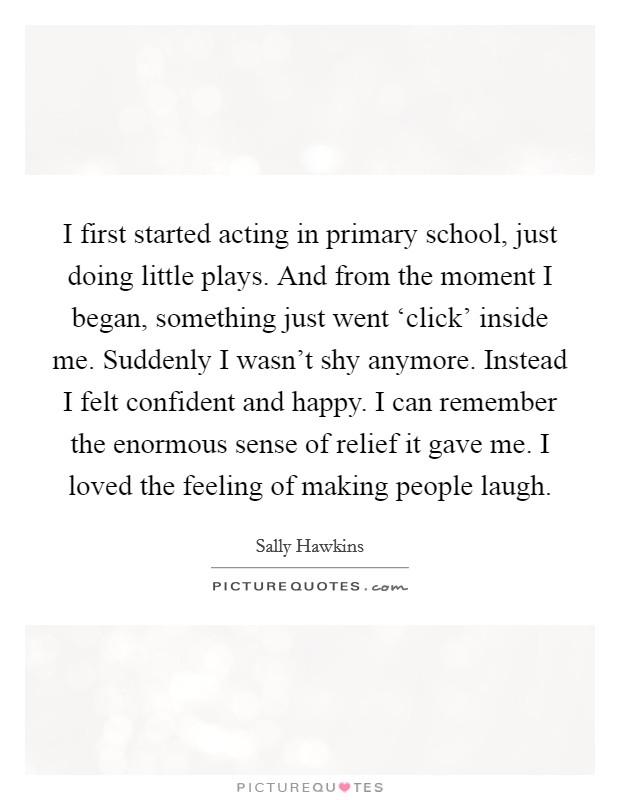 I first started acting in primary school, just doing little plays. And from the moment I began, something just went ‘click' inside me. Suddenly I wasn't shy anymore. Instead I felt confident and happy. I can remember the enormous sense of relief it gave me. I loved the feeling of making people laugh Picture Quote #1