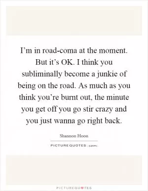 I’m in road-coma at the moment. But it’s OK. I think you subliminally become a junkie of being on the road. As much as you think you’re burnt out, the minute you get off you go stir crazy and you just wanna go right back Picture Quote #1