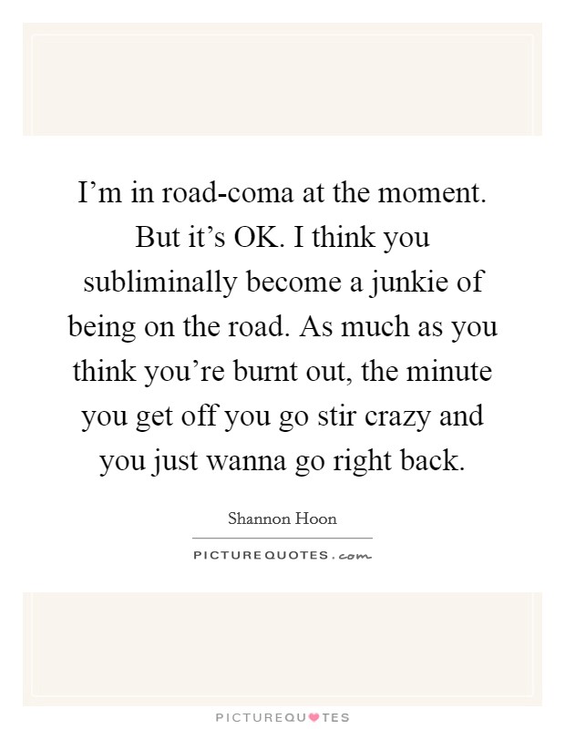 I'm in road-coma at the moment. But it's OK. I think you subliminally become a junkie of being on the road. As much as you think you're burnt out, the minute you get off you go stir crazy and you just wanna go right back Picture Quote #1