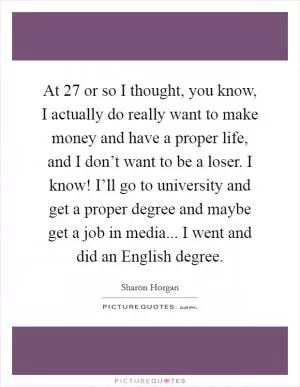 At 27 or so I thought, you know, I actually do really want to make money and have a proper life, and I don’t want to be a loser. I know! I’ll go to university and get a proper degree and maybe get a job in media... I went and did an English degree Picture Quote #1