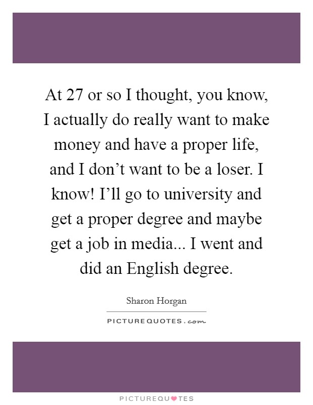 At 27 or so I thought, you know, I actually do really want to make money and have a proper life, and I don't want to be a loser. I know! I'll go to university and get a proper degree and maybe get a job in media... I went and did an English degree Picture Quote #1