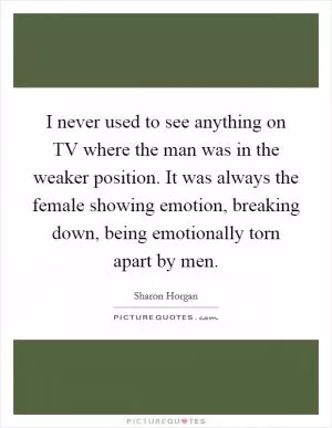 I never used to see anything on TV where the man was in the weaker position. It was always the female showing emotion, breaking down, being emotionally torn apart by men Picture Quote #1