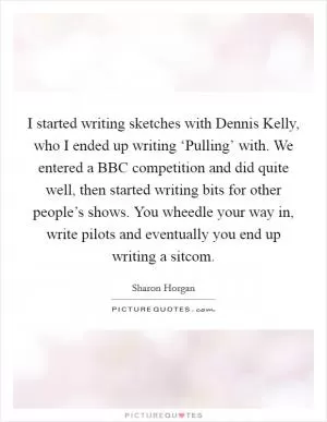 I started writing sketches with Dennis Kelly, who I ended up writing ‘Pulling’ with. We entered a BBC competition and did quite well, then started writing bits for other people’s shows. You wheedle your way in, write pilots and eventually you end up writing a sitcom Picture Quote #1
