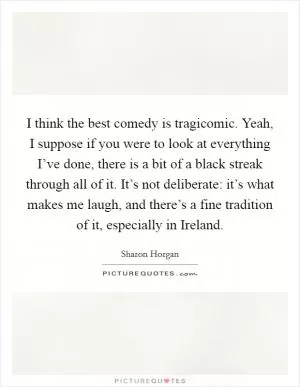 I think the best comedy is tragicomic. Yeah, I suppose if you were to look at everything I’ve done, there is a bit of a black streak through all of it. It’s not deliberate: it’s what makes me laugh, and there’s a fine tradition of it, especially in Ireland Picture Quote #1