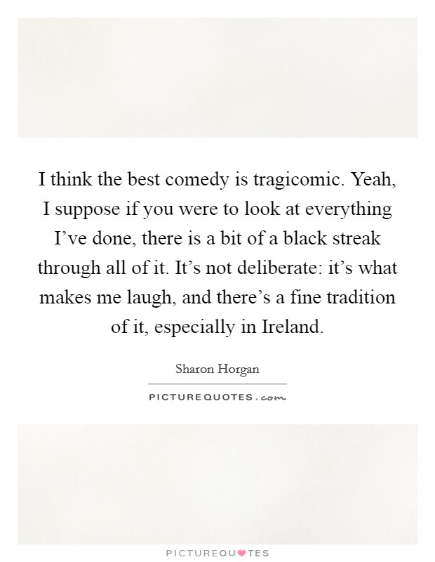 I think the best comedy is tragicomic. Yeah, I suppose if you were to look at everything I've done, there is a bit of a black streak through all of it. It's not deliberate: it's what makes me laugh, and there's a fine tradition of it, especially in Ireland Picture Quote #1