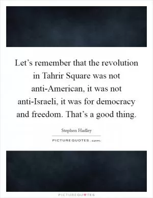 Let’s remember that the revolution in Tahrir Square was not anti-American, it was not anti-Israeli, it was for democracy and freedom. That’s a good thing Picture Quote #1