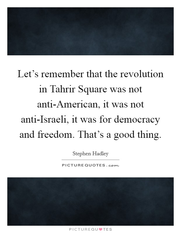 Let's remember that the revolution in Tahrir Square was not anti-American, it was not anti-Israeli, it was for democracy and freedom. That's a good thing Picture Quote #1