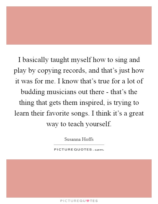 I basically taught myself how to sing and play by copying records, and that's just how it was for me. I know that's true for a lot of budding musicians out there - that's the thing that gets them inspired, is trying to learn their favorite songs. I think it's a great way to teach yourself Picture Quote #1