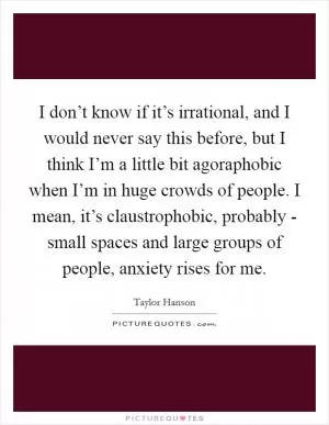 I don’t know if it’s irrational, and I would never say this before, but I think I’m a little bit agoraphobic when I’m in huge crowds of people. I mean, it’s claustrophobic, probably - small spaces and large groups of people, anxiety rises for me Picture Quote #1