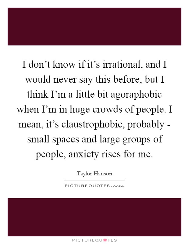 I don't know if it's irrational, and I would never say this before, but I think I'm a little bit agoraphobic when I'm in huge crowds of people. I mean, it's claustrophobic, probably - small spaces and large groups of people, anxiety rises for me Picture Quote #1