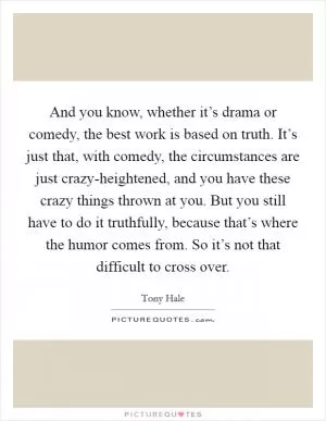 And you know, whether it’s drama or comedy, the best work is based on truth. It’s just that, with comedy, the circumstances are just crazy-heightened, and you have these crazy things thrown at you. But you still have to do it truthfully, because that’s where the humor comes from. So it’s not that difficult to cross over Picture Quote #1