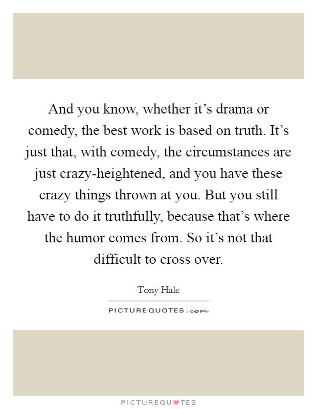 And you know, whether it's drama or comedy, the best work is based on truth. It's just that, with comedy, the circumstances are just crazy-heightened, and you have these crazy things thrown at you. But you still have to do it truthfully, because that's where the humor comes from. So it's not that difficult to cross over Picture Quote #1