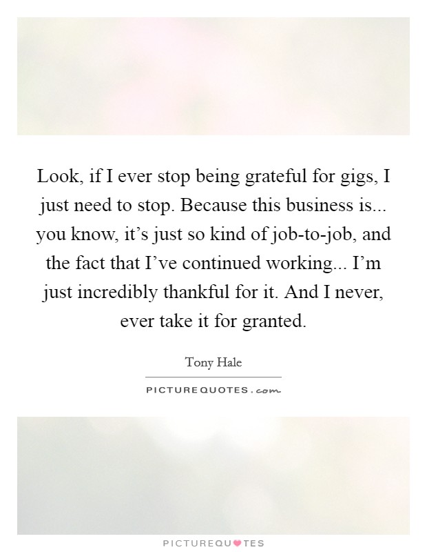 Look, if I ever stop being grateful for gigs, I just need to stop. Because this business is... you know, it's just so kind of job-to-job, and the fact that I've continued working... I'm just incredibly thankful for it. And I never, ever take it for granted Picture Quote #1