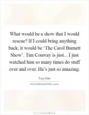 What would be a show that I would rescue? If I could bring anything back, it would be ‘The Carol Burnett Show’. Tim Conway is just... I just watched him so many times do stuff over and over. He’s just so amazing Picture Quote #1