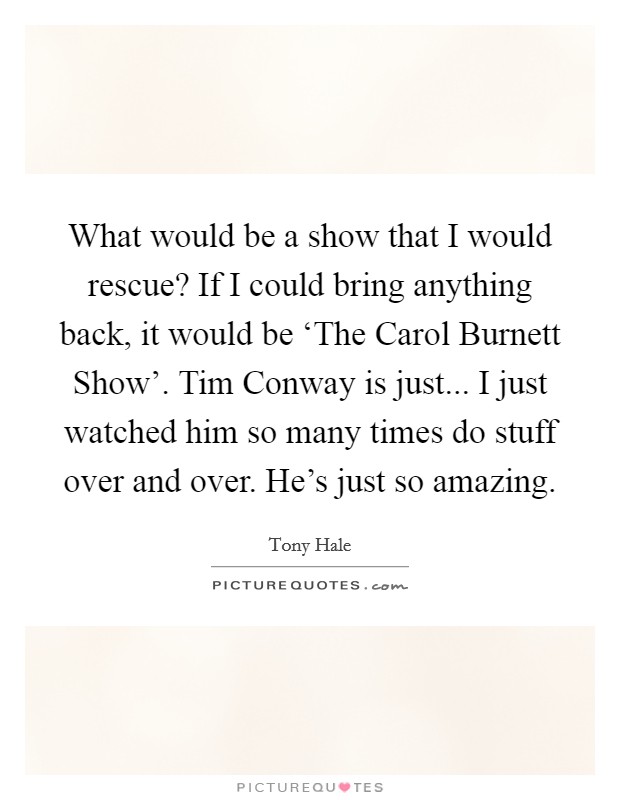 What would be a show that I would rescue? If I could bring anything back, it would be ‘The Carol Burnett Show'. Tim Conway is just... I just watched him so many times do stuff over and over. He's just so amazing Picture Quote #1