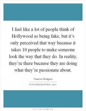 I feel like a lot of people think of Hollywood as being fake, but it’s only perceived that way because it takes 10 people to make someone look the way that they do. In reality, they’re there because they are doing what they’re passionate about Picture Quote #1