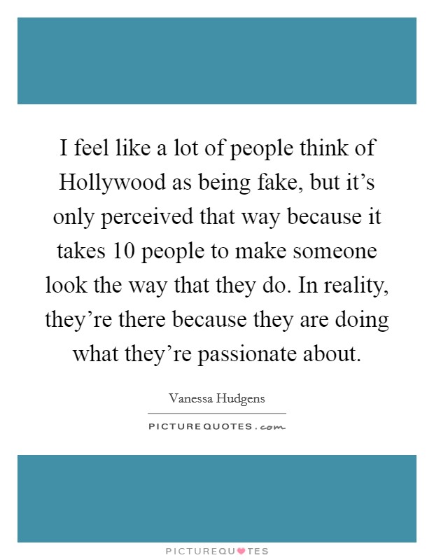 I feel like a lot of people think of Hollywood as being fake, but it's only perceived that way because it takes 10 people to make someone look the way that they do. In reality, they're there because they are doing what they're passionate about Picture Quote #1