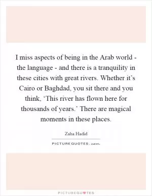 I miss aspects of being in the Arab world - the language - and there is a tranquility in these cities with great rivers. Whether it’s Cairo or Baghdad, you sit there and you think, ‘This river has flown here for thousands of years.’ There are magical moments in these places Picture Quote #1