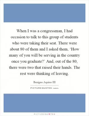 When I was a congressman, I had occasion to talk to this group of students who were taking their seat. There were about 80 of them and I asked them, ‘How many of you will be serving in the country once you graduate?’ And, out of the 80, there were two that raised their hands. The rest were thinking of leaving Picture Quote #1